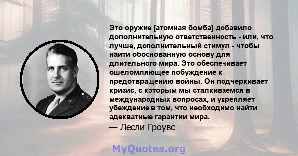 Это оружие [атомная бомба] добавило дополнительную ответственность - или, что лучше, дополнительный стимул - чтобы найти обоснованную основу для длительного мира. Это обеспечивает ошеломляющее побуждение к