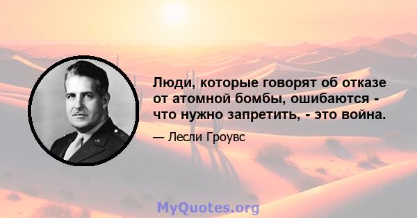 Люди, которые говорят об отказе от атомной бомбы, ошибаются - что нужно запретить, - это война.