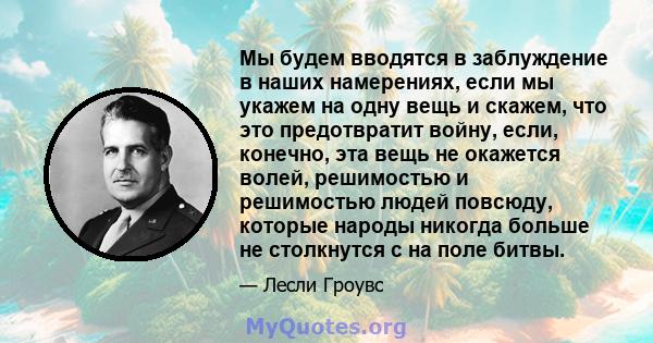 Мы будем вводятся в заблуждение в наших намерениях, если мы укажем на одну вещь и скажем, что это предотвратит войну, если, конечно, эта вещь не окажется волей, решимостью и решимостью людей повсюду, которые народы