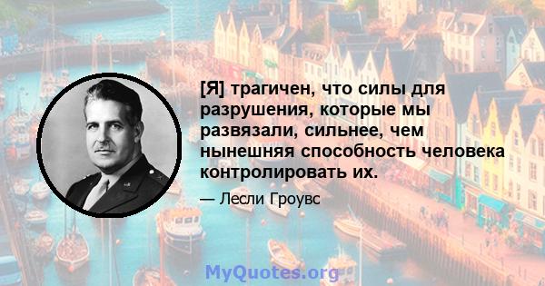 [Я] трагичен, что силы для разрушения, которые мы развязали, сильнее, чем нынешняя способность человека контролировать их.