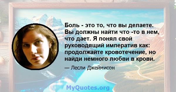 Боль - это то, что вы делаете. Вы должны найти что -то в нем, что дает. Я понял свой руководящий императив как: продолжайте кровотечение, но найди немного любви в крови.