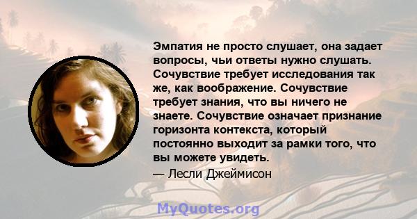 Эмпатия не просто слушает, она задает вопросы, чьи ответы нужно слушать. Сочувствие требует исследования так же, как воображение. Сочувствие требует знания, что вы ничего не знаете. Сочувствие означает признание