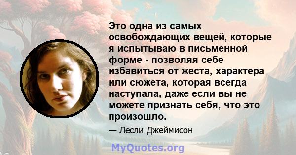 Это одна из самых освобождающих вещей, которые я испытываю в письменной форме - позволяя себе избавиться от жеста, характера или сюжета, которая всегда наступала, даже если вы не можете признать себя, что это произошло.