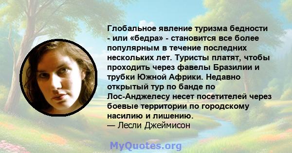 Глобальное явление туризма бедности - или «бедра» - становится все более популярным в течение последних нескольких лет. Туристы платят, чтобы проходить через фавелы Бразилии и трубки Южной Африки. Недавно открытый тур