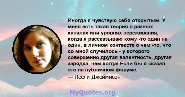 Иногда я чувствую себя открытым. У меня есть такая теория о разных каналах или уровнях переживания, когда я рассказываю кому -то один на один, в личном контексте о чем -то, что со мной случилось - у которого совершенно