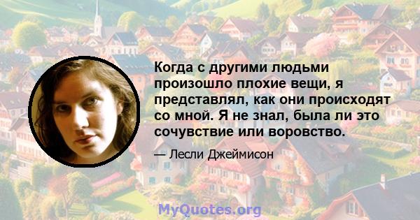 Когда с другими людьми произошло плохие вещи, я представлял, как они происходят со мной. Я не знал, была ли это сочувствие или воровство.