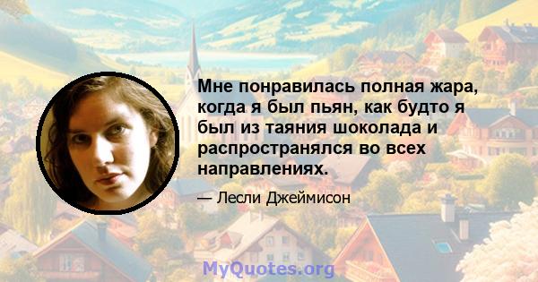 Мне понравилась полная жара, когда я был пьян, как будто я был из таяния шоколада и распространялся во всех направлениях.