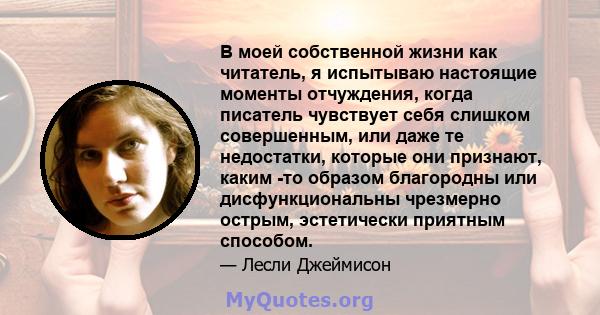 В моей собственной жизни как читатель, я испытываю настоящие моменты отчуждения, когда писатель чувствует себя слишком совершенным, или даже те недостатки, которые они признают, каким -то образом благородны или