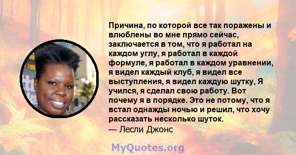 Причина, по которой все так поражены и влюблены во мне прямо сейчас, заключается в том, что я работал на каждом углу, я работал в каждой формуле, я работал в каждом уравнении, я видел каждый клуб, я видел все