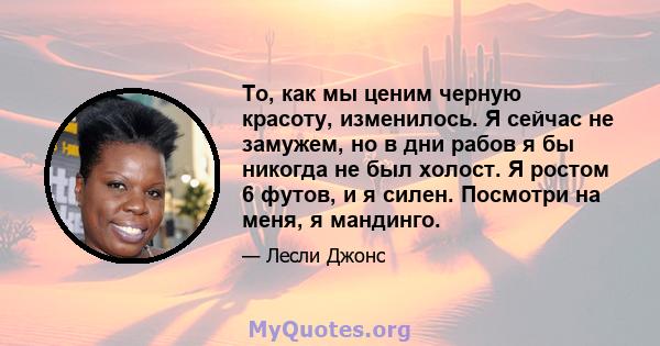 То, как мы ценим черную красоту, изменилось. Я сейчас не замужем, но в дни рабов я бы никогда не был холост. Я ростом 6 футов, и я силен. Посмотри на меня, я мандинго.