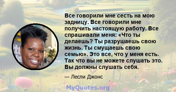 Все говорили мне сесть на мою задницу. Все говорили мне получить настоящую работу. Все спрашивали меня: «Что ты делаешь? Ты разрушаешь свою жизнь. Ты смущаешь свою семью». Это все, что у меня есть. Так что вы не можете