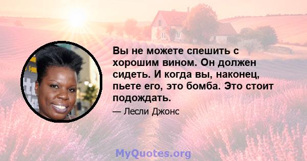 Вы не можете спешить с хорошим вином. Он должен сидеть. И когда вы, наконец, пьете его, это бомба. Это стоит подождать.