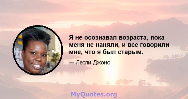 Я не осознавал возраста, пока меня не наняли, и все говорили мне, что я был старым.