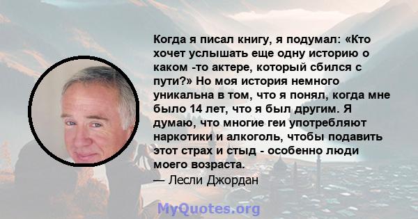 Когда я писал книгу, я подумал: «Кто хочет услышать еще одну историю о каком -то актере, который сбился с пути?» Но моя история немного уникальна в том, что я понял, когда мне было 14 лет, что я был другим. Я думаю, что 