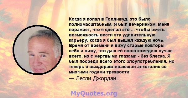 Когда я попал в Голливуд, это было полномасштабным. Я был вечеринком. Меня поражает, что я сделал это ... чтобы иметь возможность вести эту удивительную карьеру, когда я был вышел каждую ночь. Время от времени я вижу