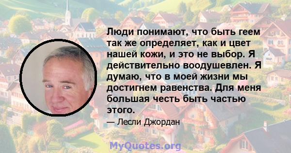 Люди понимают, что быть геем так же определяет, как и цвет нашей кожи, и это не выбор. Я действительно воодушевлен. Я думаю, что в моей жизни мы достигнем равенства. Для меня большая честь быть частью этого.