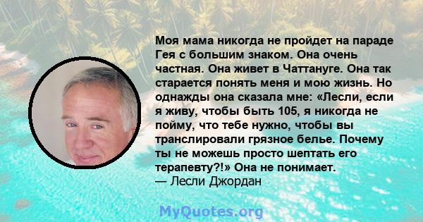 Моя мама никогда не пройдет на параде Гея с большим знаком. Она очень частная. Она живет в Чаттануге. Она так старается понять меня и мою жизнь. Но однажды она сказала мне: «Лесли, если я живу, чтобы быть 105, я никогда 