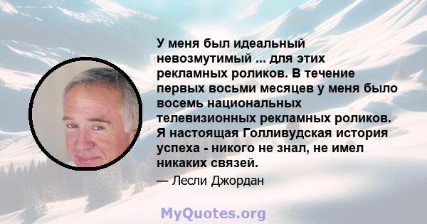 У меня был идеальный невозмутимый ... для этих рекламных роликов. В течение первых восьми месяцев у меня было восемь национальных телевизионных рекламных роликов. Я настоящая Голливудская история успеха - никого не