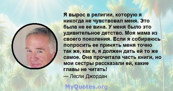 Я вырос в религии, которую я никогда не чувствовал меня. Это была не ее вина. У меня было это удивительное детство. Моя мама из своего поколения. Если я собираюсь попросить ее принять меня точно так же, как я, я должен