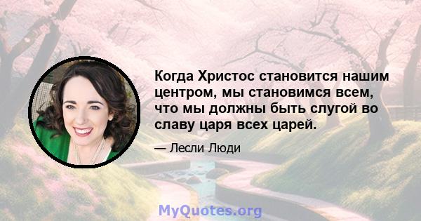 Когда Христос становится нашим центром, мы становимся всем, что мы должны быть слугой во славу царя всех царей.