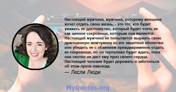 Настоящий мужчина, мужчина, которому женщина хочет отдать свою жизнь, - это тот, кто будет уважать ее достоинство, который будет чтить ее как ценное сокровище, которым она является. Настоящий мужчина не попытается