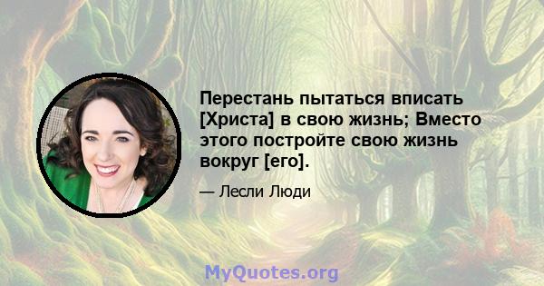 Перестань пытаться вписать [Христа] в свою жизнь; Вместо этого постройте свою жизнь вокруг [его].