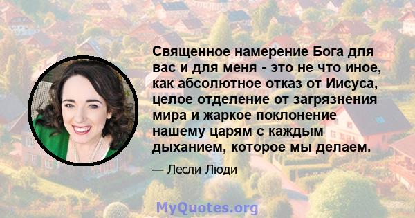 Священное намерение Бога для вас и для меня - это не что иное, как абсолютное отказ от Иисуса, целое отделение от загрязнения мира и жаркое поклонение нашему царям с каждым дыханием, которое мы делаем.