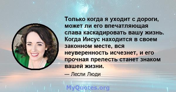 Только когда я уходит с дороги, может ли его впечатляющая слава каскадировать вашу жизнь. Когда Иисус находится в своем законном месте, вся неуверенность исчезнет, ​​и его прочная прелесть станет знаком вашей жизни.