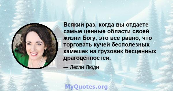 Всякий раз, когда вы отдаете самые ценные области своей жизни Богу, это все равно, что торговать кучей бесполезных камешек на грузовик бесценных драгоценностей.