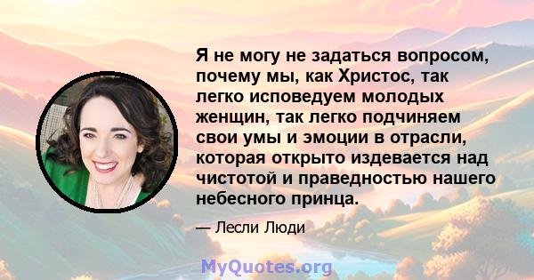 Я не могу не задаться вопросом, почему мы, как Христос, так легко исповедуем молодых женщин, так легко подчиняем свои умы и эмоции в отрасли, которая открыто издевается над чистотой и праведностью нашего небесного