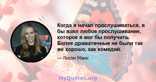 Когда я начал прослушиваться, я бы взял любое прослушивание, которое я мог бы получить. Более драматичные не были так же хорошо, как комедий.