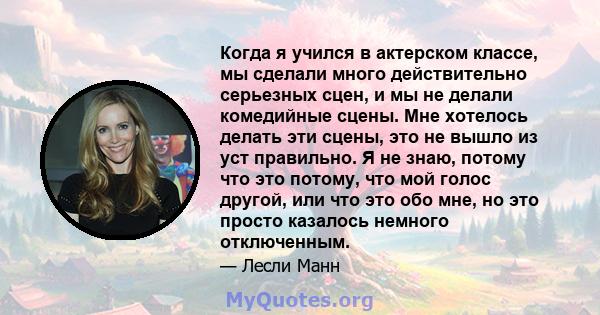 Когда я учился в актерском классе, мы сделали много действительно серьезных сцен, и мы не делали комедийные сцены. Мне хотелось делать эти сцены, это не вышло из уст правильно. Я не знаю, потому что это потому, что мой