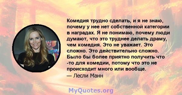 Комедия трудно сделать, и я не знаю, почему у нее нет собственной категории в наградах. Я не понимаю, почему люди думают, что это труднее делать драму, чем комедия. Это не уважает. Это сложно. Это действительно сложно.