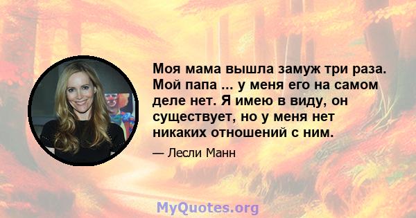 Моя мама вышла замуж три раза. Мой папа ... у меня его на самом деле нет. Я имею в виду, он существует, но у меня нет никаких отношений с ним.