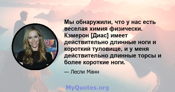 Мы обнаружили, что у нас есть веселая химия физически. Кэмерон [Диас] имеет действительно длинные ноги и короткий туловище, и у меня действительно длинные торсы и более короткие ноги.