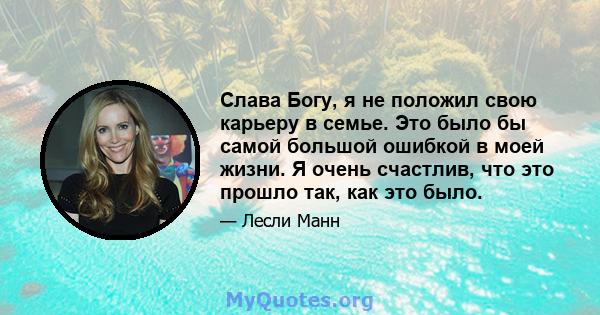 Слава Богу, я не положил свою карьеру в семье. Это было бы самой большой ошибкой в ​​моей жизни. Я очень счастлив, что это прошло так, как это было.