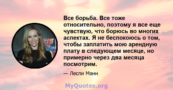 Все борьба. Все тоже относительно, поэтому я все еще чувствую, что борюсь во многих аспектах. Я не беспокоюсь о том, чтобы заплатить мою арендную плату в следующем месяце, но примерно через два месяца посмотрим.