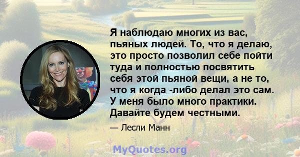 Я наблюдаю многих из вас, пьяных людей. То, что я делаю, это просто позволил себе пойти туда и полностью посвятить себя этой пьяной вещи, а не то, что я когда -либо делал это сам. У меня было много практики. Давайте