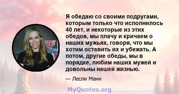 Я обедаю со своими подругами, которым только что исполнилось 40 лет, и некоторые из этих обедов, мы плачу и кричаем о наших мужьях, говоря, что мы хотим оставить их и убежать. А потом, другие обеды, мы в порядке, любим