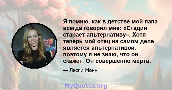 Я помню, как в детстве мой папа всегда говорил мне: «Стадии старает альтернативу». Хотя теперь мой отец на самом деле является альтернативой, поэтому я не знаю, что он скажет. Он совершенно мертв.