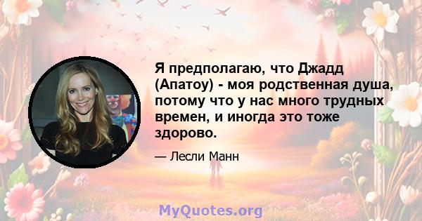 Я предполагаю, что Джадд (Апатоу) - моя родственная душа, потому что у нас много трудных времен, и иногда это тоже здорово.