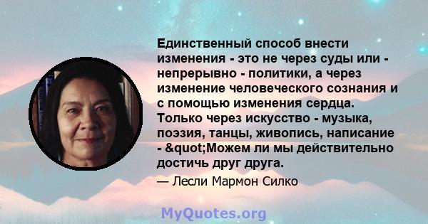 Единственный способ внести изменения - это не через суды или - непрерывно - политики, а через изменение человеческого сознания и с помощью изменения сердца. Только через искусство - музыка, поэзия, танцы, живопись,