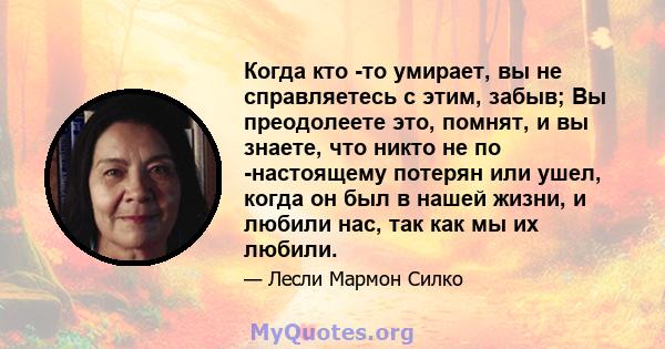 Когда кто -то умирает, вы не справляетесь с этим, забыв; Вы преодолеете это, помнят, и вы знаете, что никто не по -настоящему потерян или ушел, когда он был в нашей жизни, и любили нас, так как мы их любили.