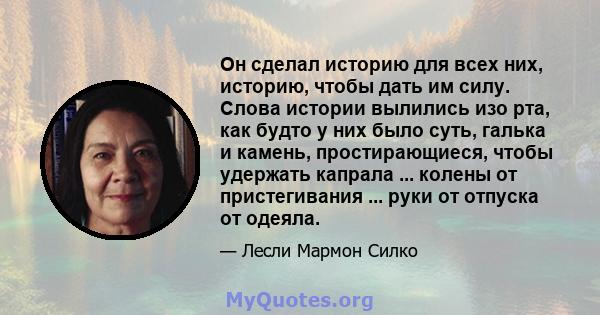 Он сделал историю для всех них, историю, чтобы дать им силу. Слова истории вылились изо рта, как будто у них было суть, галька и камень, простирающиеся, чтобы удержать капрала ... колены от пристегивания ... руки от