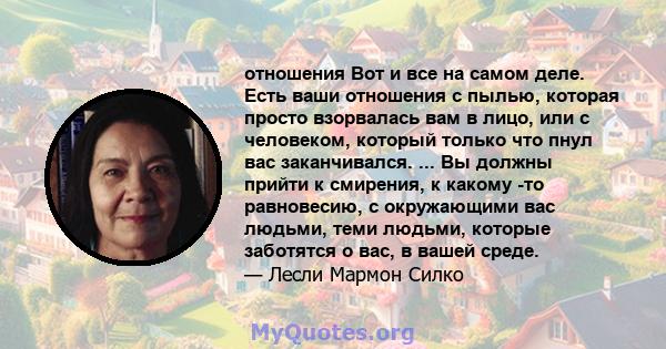 отношения Вот и все на самом деле. Есть ваши отношения с пылью, которая просто взорвалась вам в лицо, или с человеком, который только что пнул вас заканчивался. ... Вы должны прийти к смирения, к какому -то равновесию,