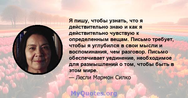 Я пишу, чтобы узнать, что я действительно знаю и как я действительно чувствую к определенным вещам. Письмо требует, чтобы я углубился в свои мысли и воспоминания, чем разговор. Письмо обеспечивает уединение, необходимое 