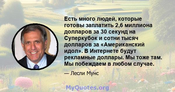 Есть много людей, которые готовы заплатить 2,6 миллиона долларов за 30 секунд на Суперкубок и сотни тысяч долларов за «Американский идол». В Интернете будут рекламные доллары. Мы тоже там. Мы побеждаем в любом случае.