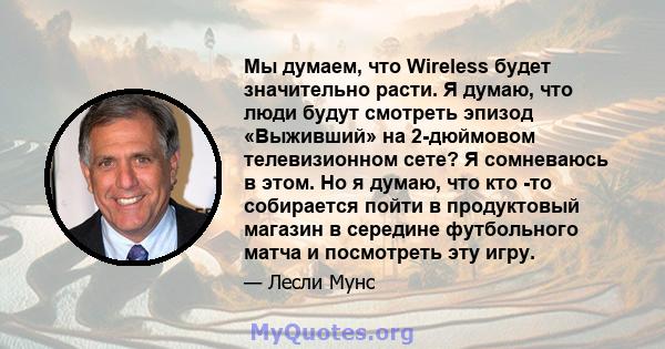 Мы думаем, что Wireless будет значительно расти. Я думаю, что люди будут смотреть эпизод «Выживший» на 2-дюймовом телевизионном сете? Я сомневаюсь в этом. Но я думаю, что кто -то собирается пойти в продуктовый магазин в 