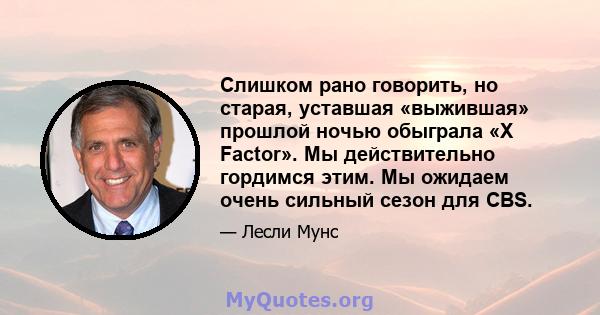 Слишком рано говорить, но старая, уставшая «выжившая» прошлой ночью обыграла «X Factor». Мы действительно гордимся этим. Мы ожидаем очень сильный сезон для CBS.