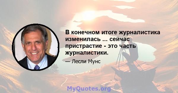 В конечном итоге журналистика изменилась ... сейчас пристрастие - это часть журналистики.